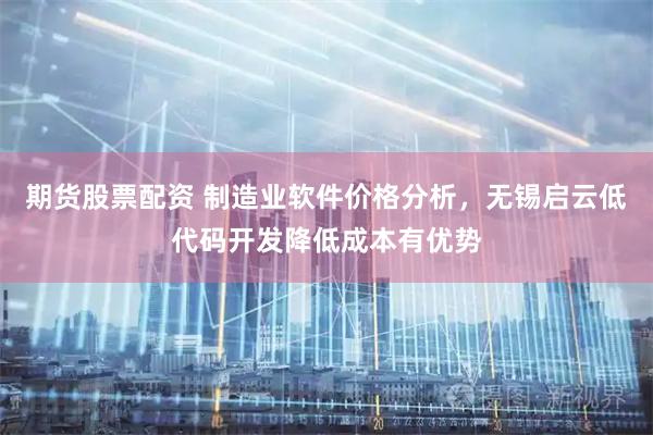 期货股票配资 制造业软件价格分析，无锡启云低代码开发降低成本有优势