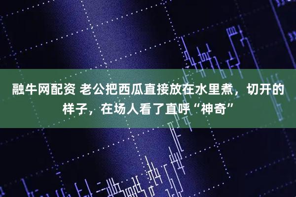 融牛网配资 老公把西瓜直接放在水里煮，切开的样子，在场人看了直呼“神奇”