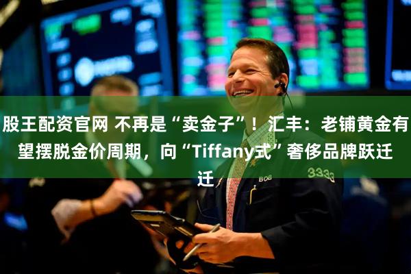 股王配资官网 不再是“卖金子”！汇丰：老铺黄金有望摆脱金价周期，向“Tiffany式”奢侈品牌跃迁