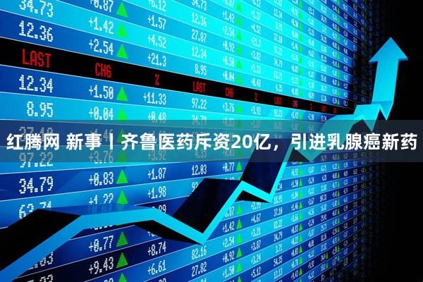 红腾网 新事丨齐鲁医药斥资20亿，引进乳腺癌新药