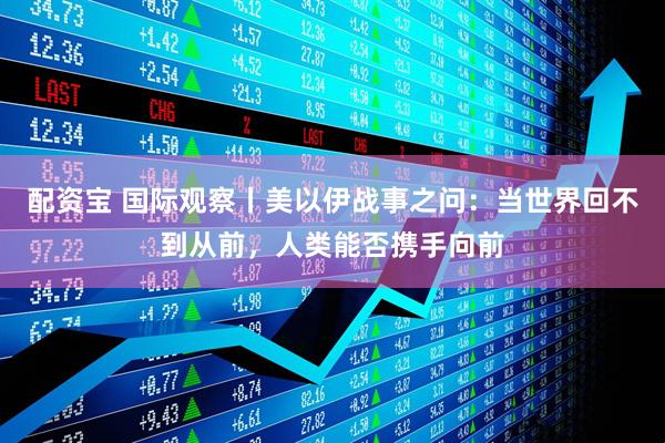 配资宝 国际观察丨美以伊战事之问：当世界回不到从前，人类能否携手向前
