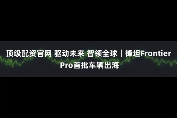 顶级配资官网 驱动未来 智领全球｜锋坦Frontier Pro首批车辆出海