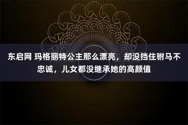 东启网 玛格丽特公主那么漂亮，却没挡住驸马不忠诚，儿女都没继承她的高颜值