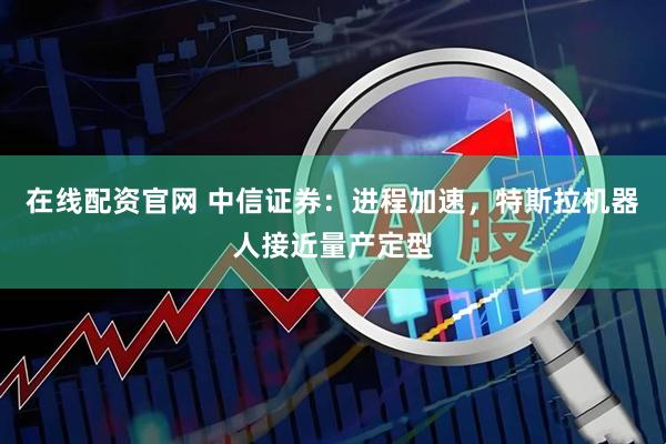 在线配资官网 中信证券：进程加速，特斯拉机器人接近量产定型