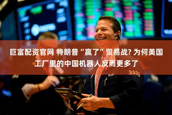 巨富配资官网 特朗普“赢了”贸易战? 为何美国工厂里的中国机器人反而更多了