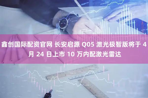 鑫创国际配资官网 长安启源 Q05 激光极智版将于 4 月 24 日上市 10 万内配激光雷达