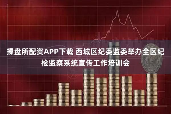 操盘所配资APP下载 西城区纪委监委举办全区纪检监察系统宣传工作培训会