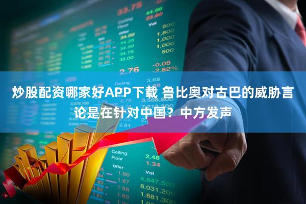 炒股配资哪家好APP下载 鲁比奥对古巴的威胁言论是在针对中国？中方发声