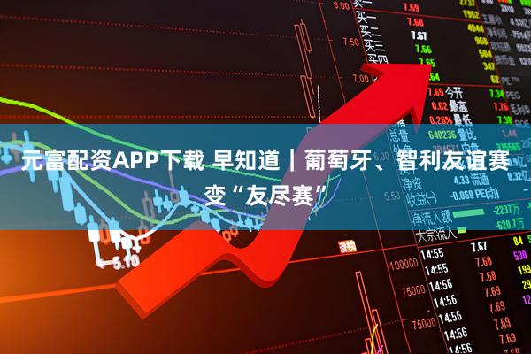 元富配资APP下载 早知道｜葡萄牙、智利友谊赛变“友尽赛”