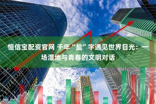 恒信宝配资官网 千年“盐”字遇见世界目光：一场湿地与青春的文明对话