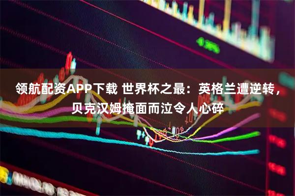 领航配资APP下载 世界杯之最：英格兰遭逆转，贝克汉姆掩面而泣令人心碎