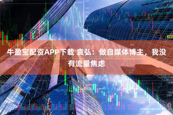 牛盈宝配资APP下载 袁弘：做自媒体博主，我没有流量焦虑